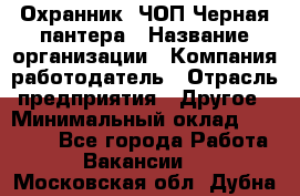 Охранник. ЧОП Черная пантера › Название организации ­ Компания-работодатель › Отрасль предприятия ­ Другое › Минимальный оклад ­ 12 000 - Все города Работа » Вакансии   . Московская обл.,Дубна г.